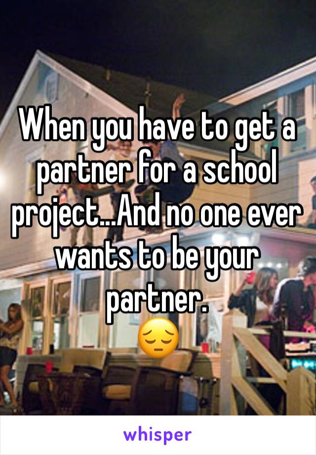 When you have to get a partner for a school project...And no one ever wants to be your partner. 
😔