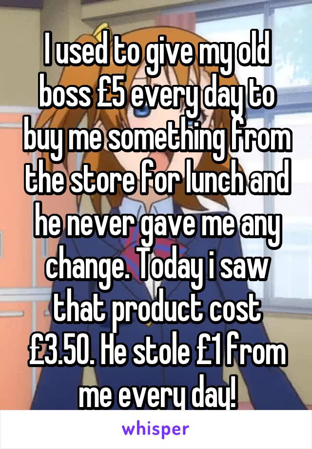 I used to give my old boss £5 every day to buy me something from the store for lunch and he never gave me any change. Today i saw that product cost £3.50. He stole £1 from me every day!