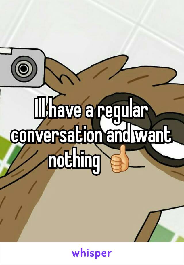 Ill have a regular conversation and want nothing 👍