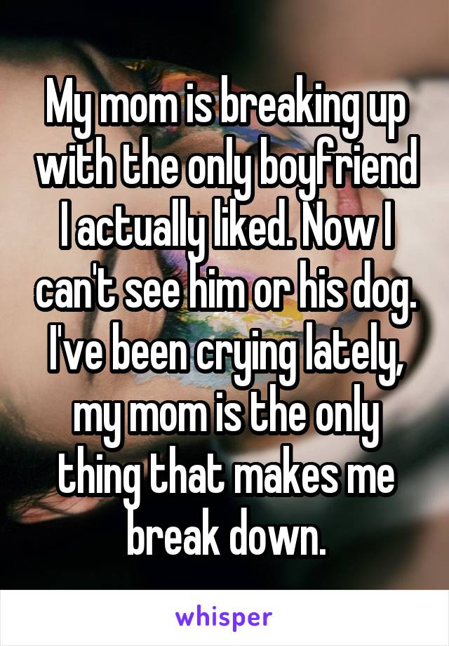 My mom is breaking up with the only boyfriend I actually liked. Now I can't see him or his dog.
I've been crying lately, my mom is the only thing that makes me break down.