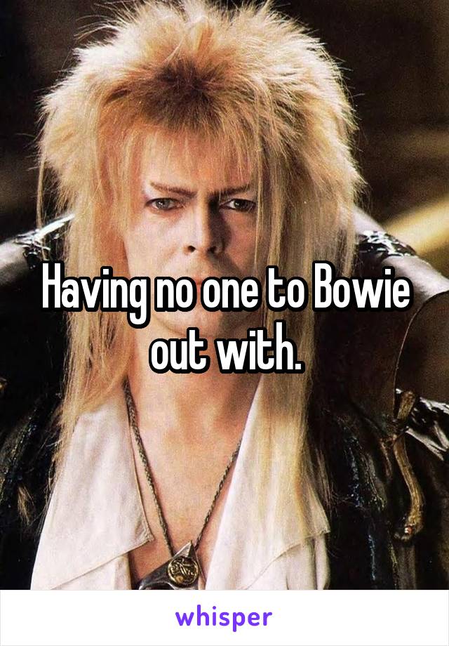 Having no one to Bowie out with.