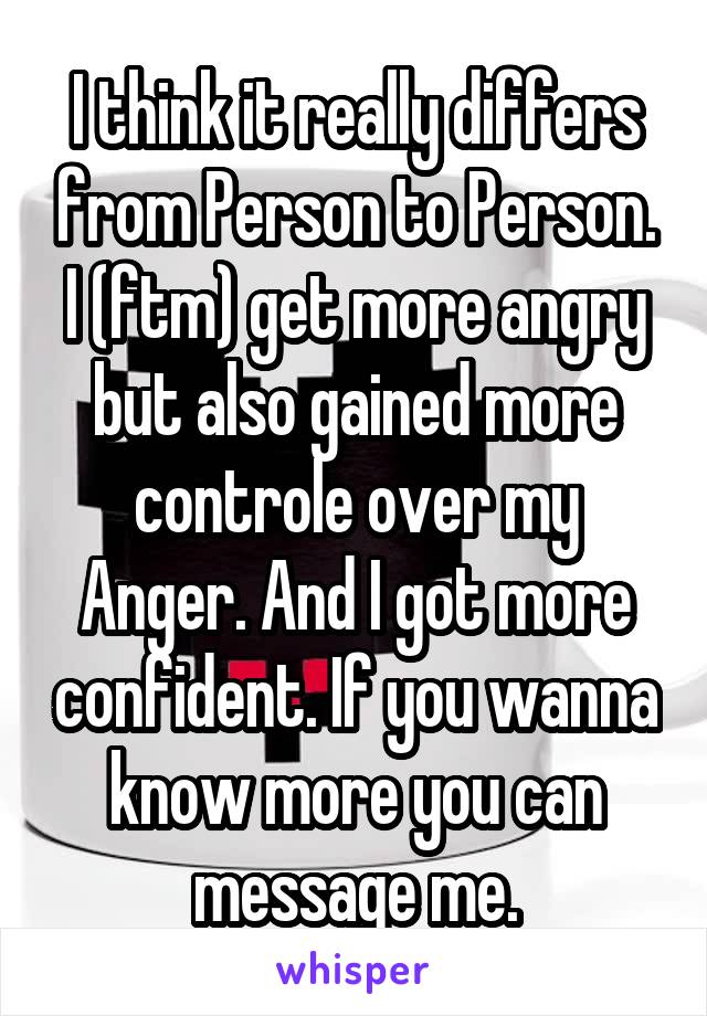 I think it really differs from Person to Person.
I (ftm) get more angry but also gained more controle over my Anger. And I got more confident. If you wanna know more you can message me.