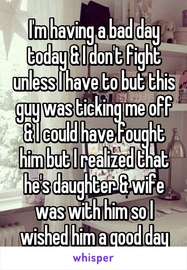 I'm having a bad day today & I don't fight unless I have to but this guy was ticking me off & I could have fought him but I realized that he's daughter & wife was with him so I wished him a good day
