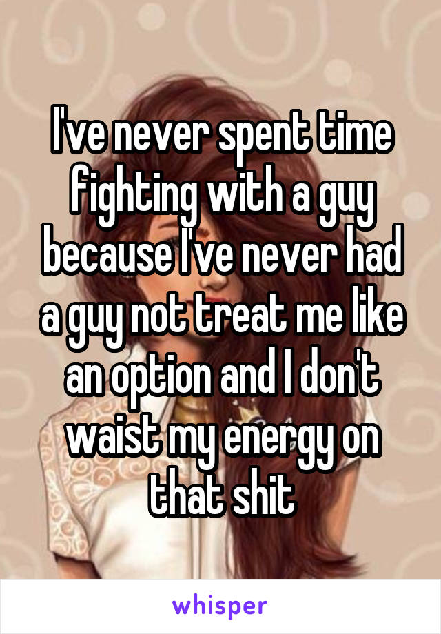 I've never spent time fighting with a guy because I've never had a guy not treat me like an option and I don't waist my energy on that shit