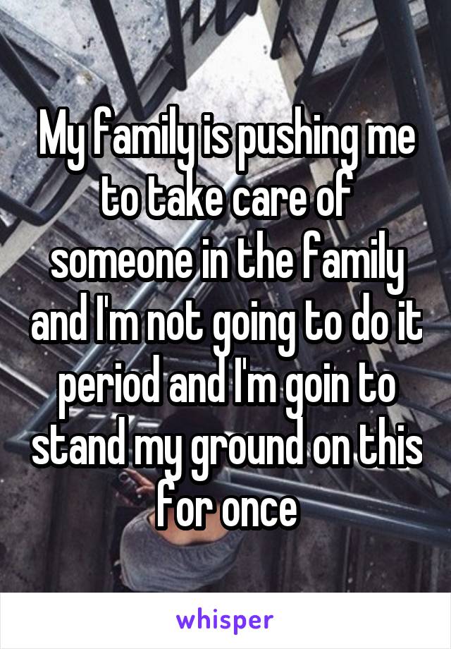 My family is pushing me to take care of someone in the family and I'm not going to do it period and I'm goin to stand my ground on this for once