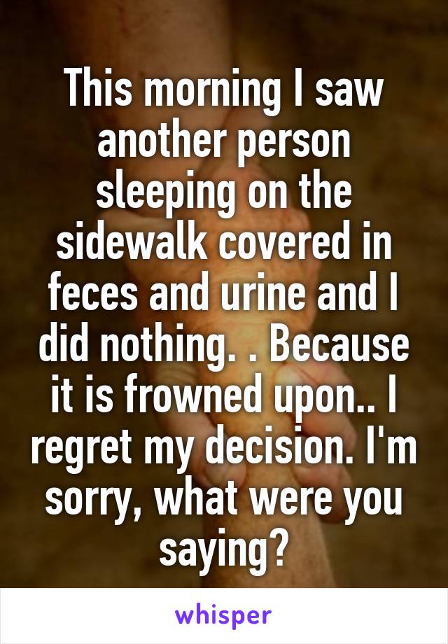 This morning I saw another person sleeping on the sidewalk covered in feces and urine and I did nothing. . Because it is frowned upon.. I regret my decision. I'm sorry, what were you saying?