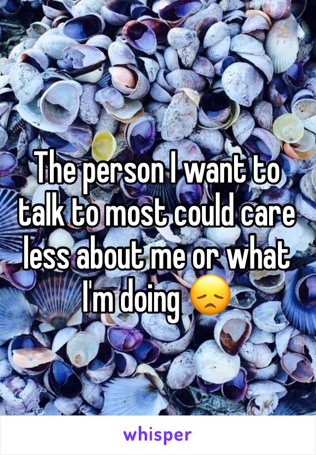 The person I want to talk to most could care less about me or what I'm doing 😞