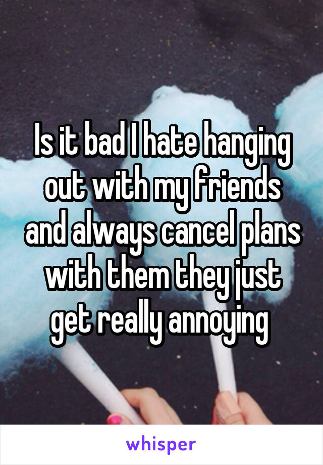 Is it bad I hate hanging out with my friends and always cancel plans with them they just get really annoying 
