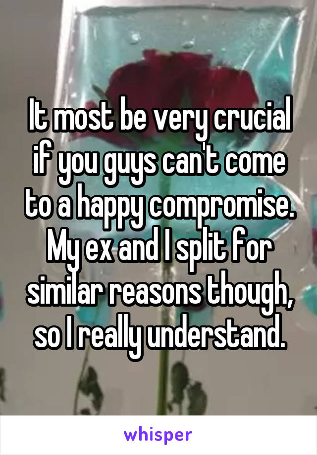 It most be very crucial if you guys can't come to a happy compromise. My ex and I split for similar reasons though, so I really understand.