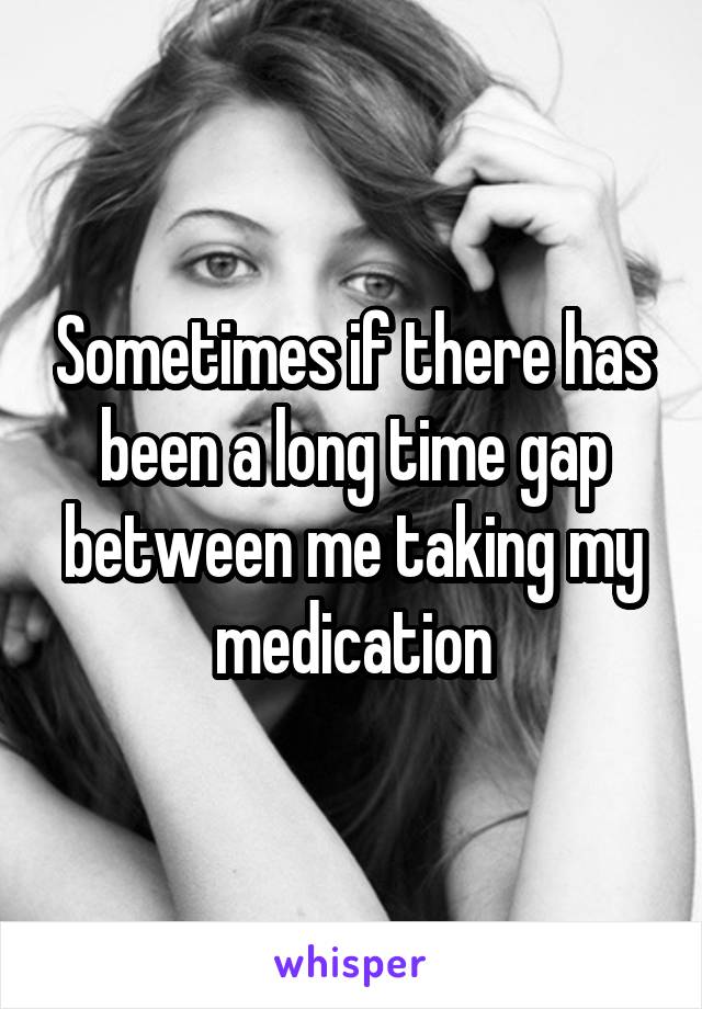 Sometimes if there has been a long time gap between me taking my medication
