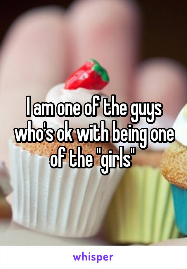 I am one of the guys who's ok with being one of the "girls" 