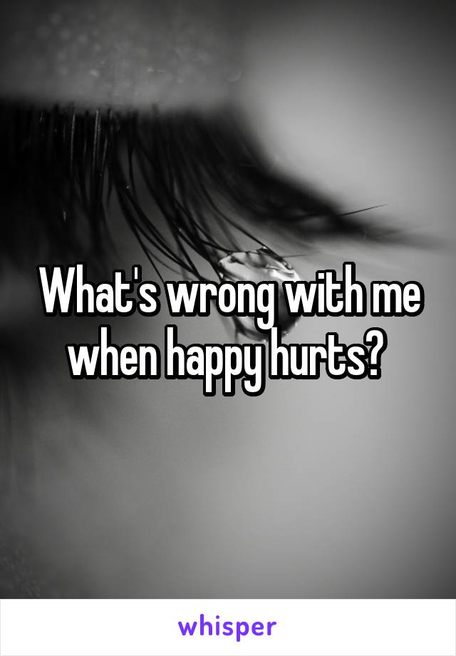 What's wrong with me when happy hurts? 