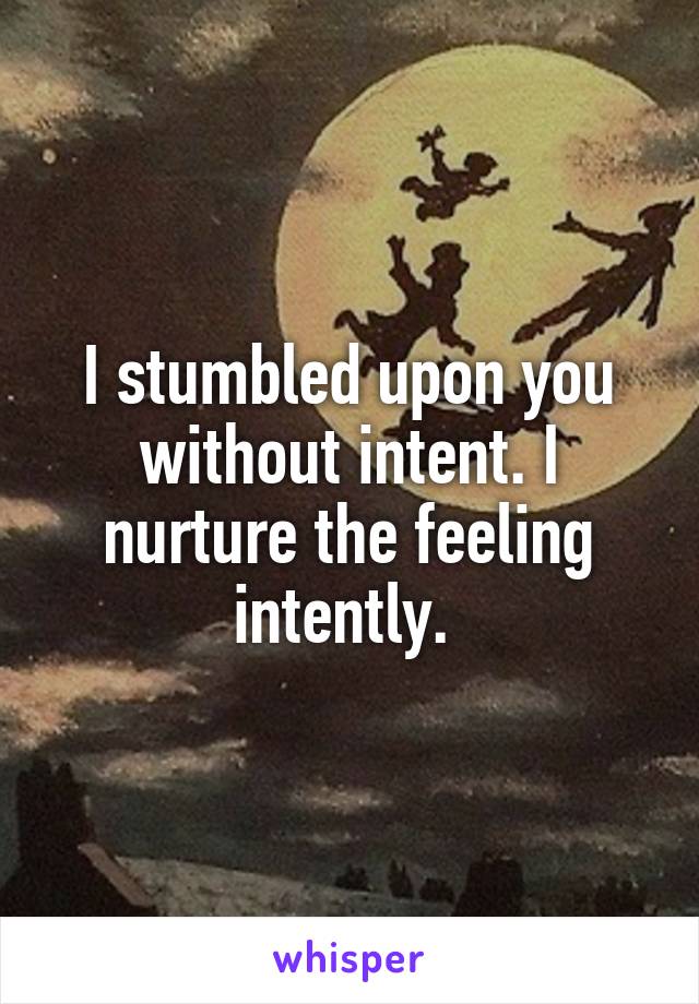 I stumbled upon you without intent. I nurture the feeling intently. 