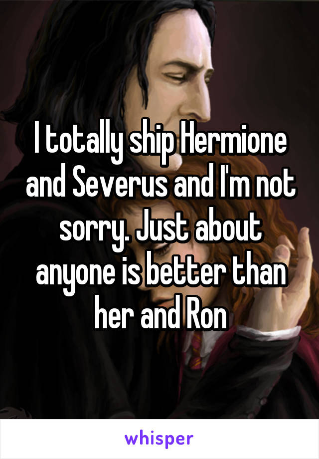 I totally ship Hermione and Severus and I'm not sorry. Just about anyone is better than her and Ron