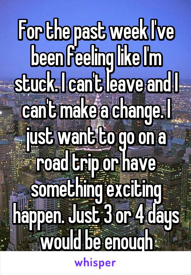 For the past week I've been feeling like I'm stuck. I can't leave and I can't make a change. I just want to go on a road trip or have something exciting happen. Just 3 or 4 days would be enough
