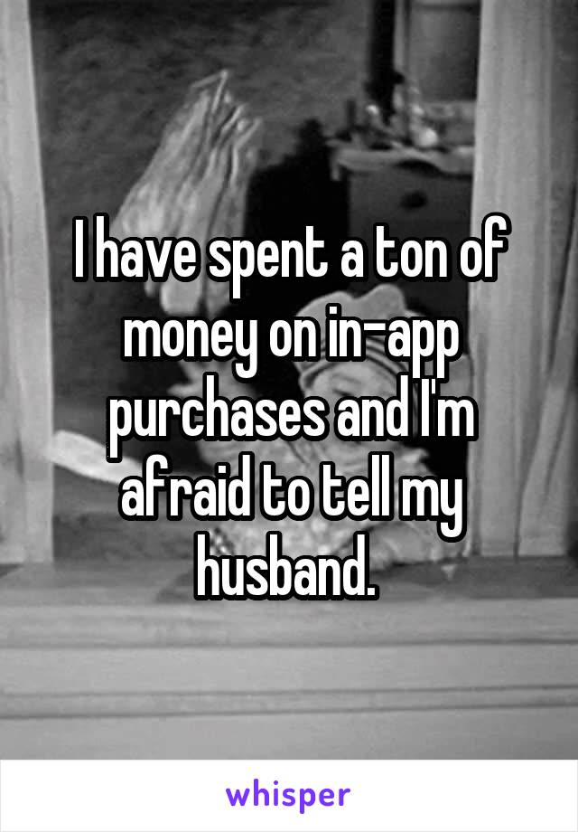 I have spent a ton of money on in-app purchases and I'm afraid to tell my husband. 