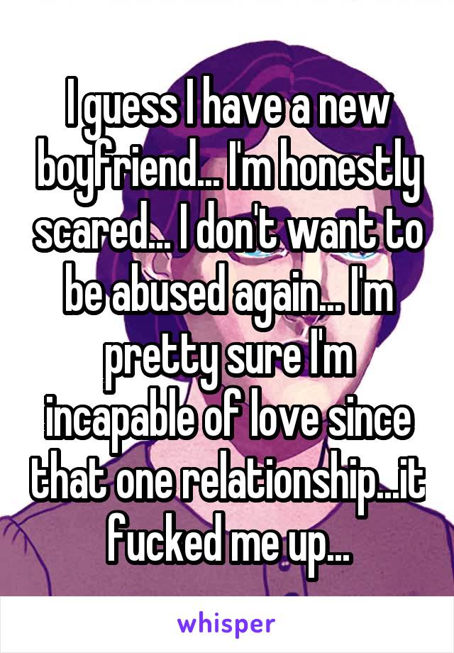 I guess I have a new boyfriend... I'm honestly scared... I don't want to be abused again... I'm pretty sure I'm incapable of love since that one relationship...it fucked me up...