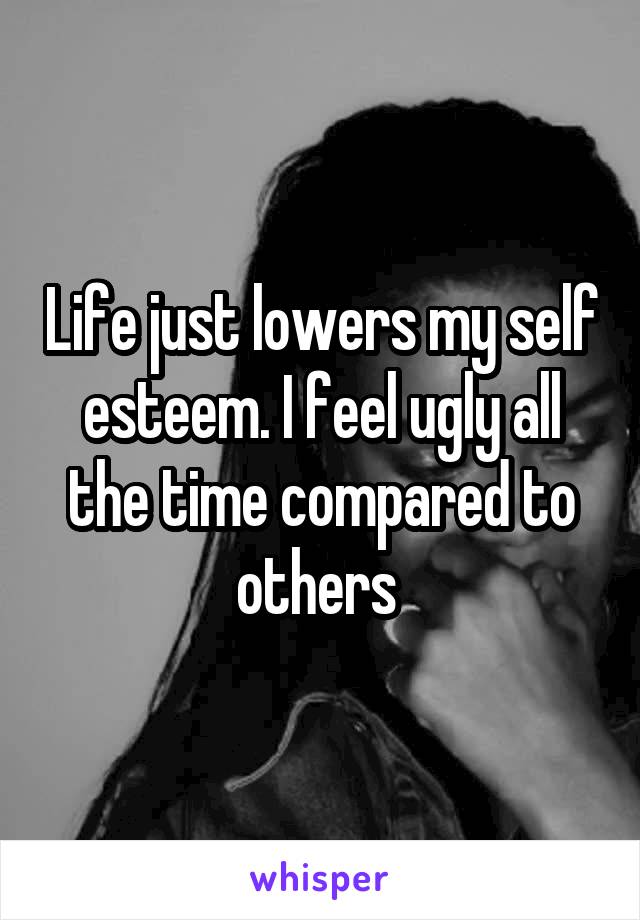 Life just lowers my self esteem. I feel ugly all the time compared to others 