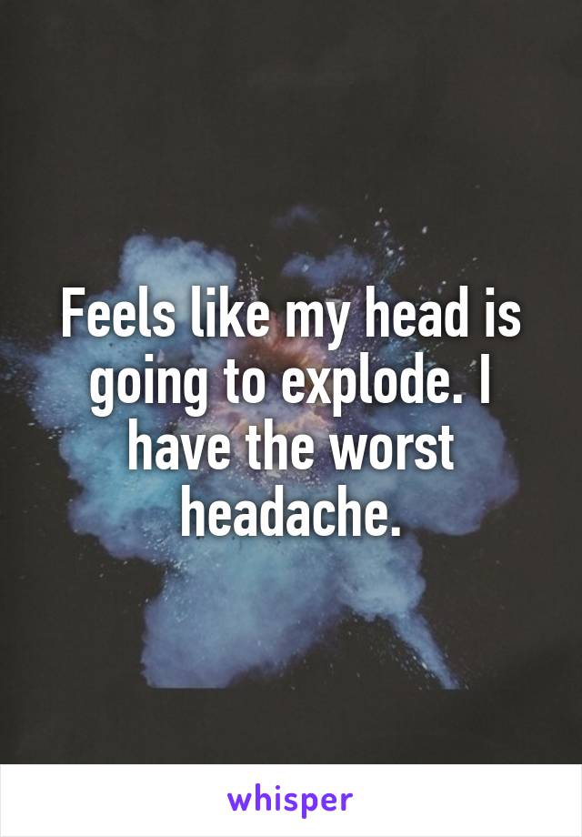 Feels like my head is going to explode. I have the worst headache.