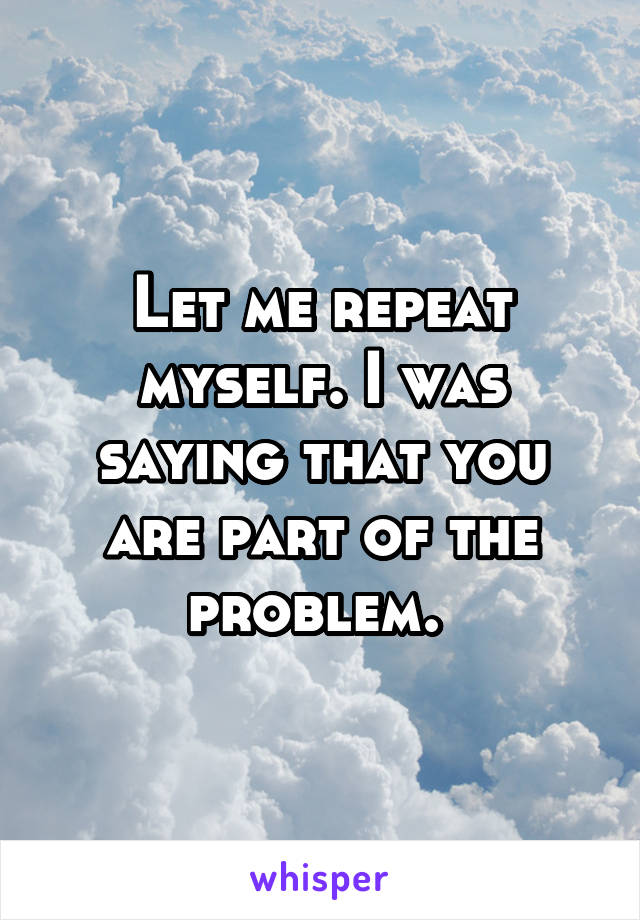 Let me repeat myself. I was saying that you are part of the problem. 