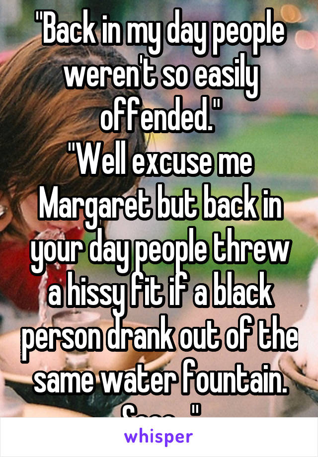 "Back in my day people weren't so easily offended."
"Well excuse me Margaret but back in your day people threw a hissy fit if a black person drank out of the same water fountain. Sooo..."