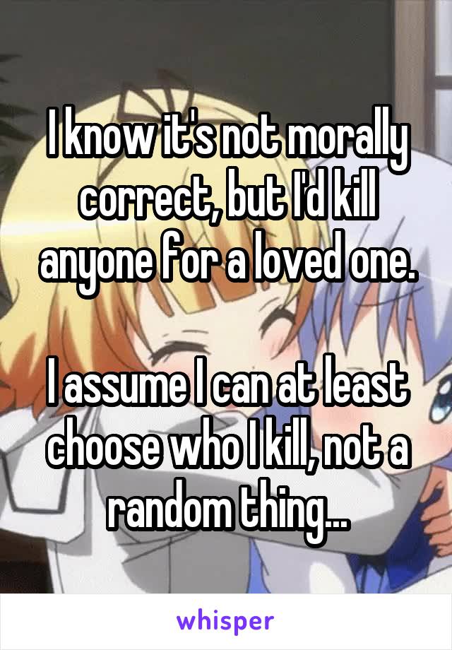 I know it's not morally correct, but I'd kill anyone for a loved one.

I assume I can at least choose who I kill, not a random thing...
