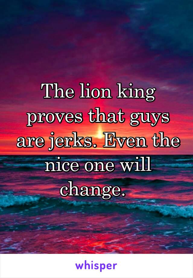 The lion king proves that guys are jerks. Even the nice one will change.  