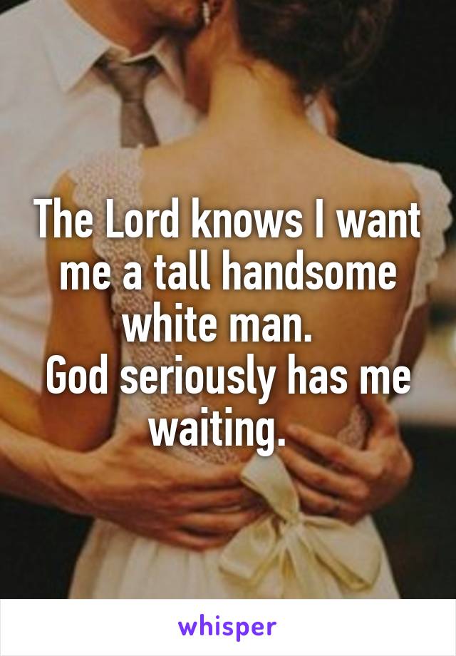 The Lord knows I want me a tall handsome white man.  
God seriously has me waiting.  