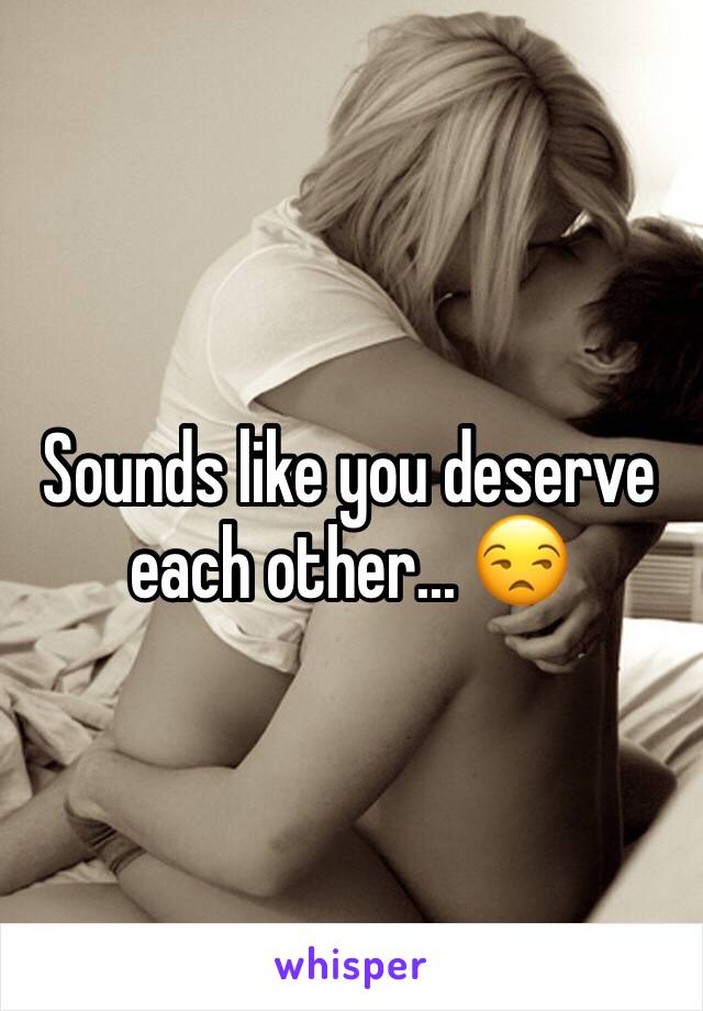 Sounds like you deserve each other... 😒