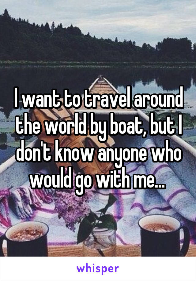 I want to travel around the world by boat, but I don't know anyone who would go with me... 