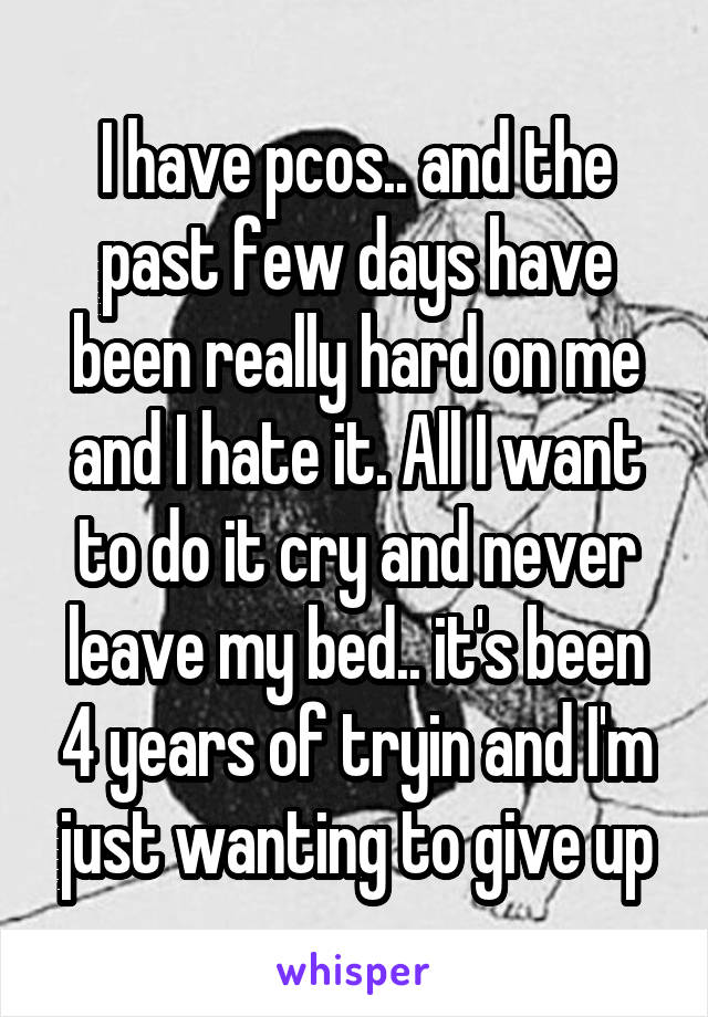 I have pcos.. and the past few days have been really hard on me and I hate it. All I want to do it cry and never leave my bed.. it's been 4 years of tryin and I'm just wanting to give up