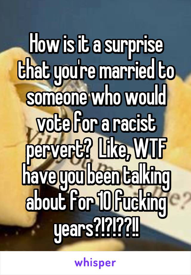 How is it a surprise that you're married to someone who would vote for a racist pervert?  Like, WTF have you been talking about for 10 fucking years?!?!??!!