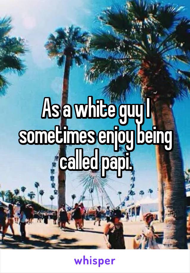As a white guy I sometimes enjoy being called papi.