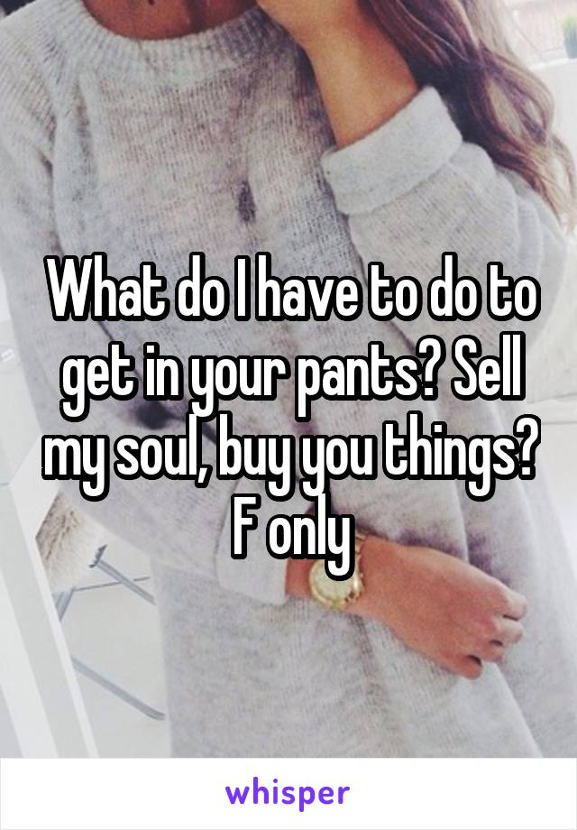 What do I have to do to get in your pants? Sell my soul, buy you things? F only