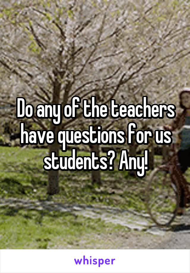 Do any of the teachers have questions for us students? Any!