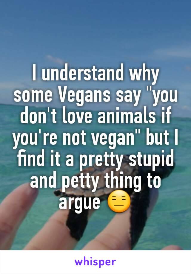I understand why some Vegans say "you don't love animals if you're not vegan" but I find it a pretty stupid and petty thing to argue 😑