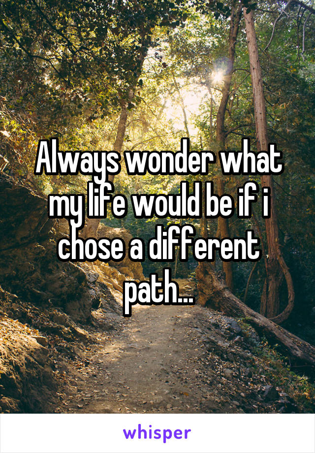 Always wonder what my life would be if i chose a different path...