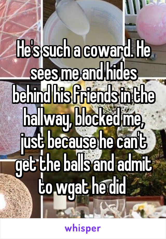 He's such a coward. He sees me and hides behind his friends in the hallway, blocked me, just because he can't get the balls and admit to wgat he did 