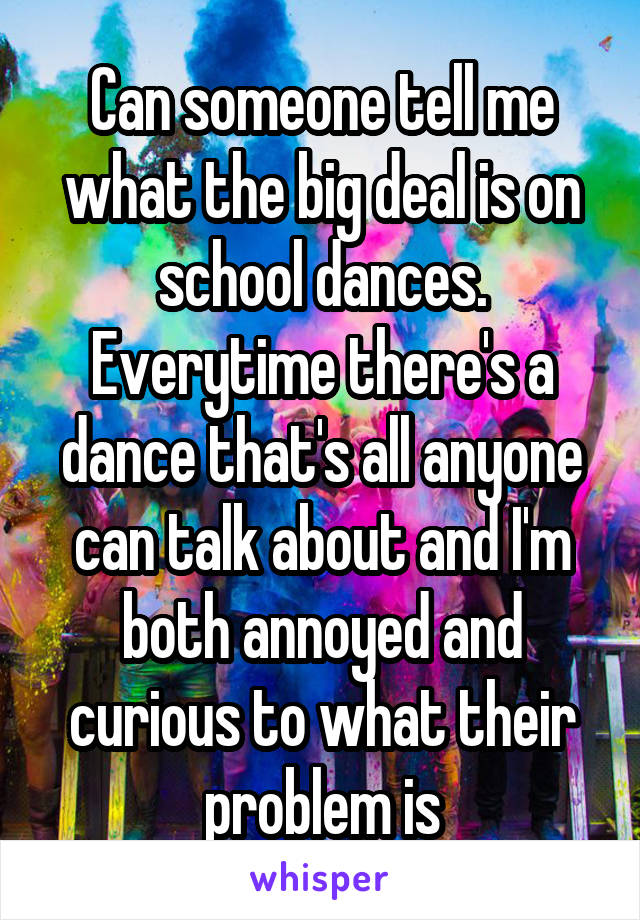 Can someone tell me what the big deal is on school dances. Everytime there's a dance that's all anyone can talk about and I'm both annoyed and curious to what their problem is