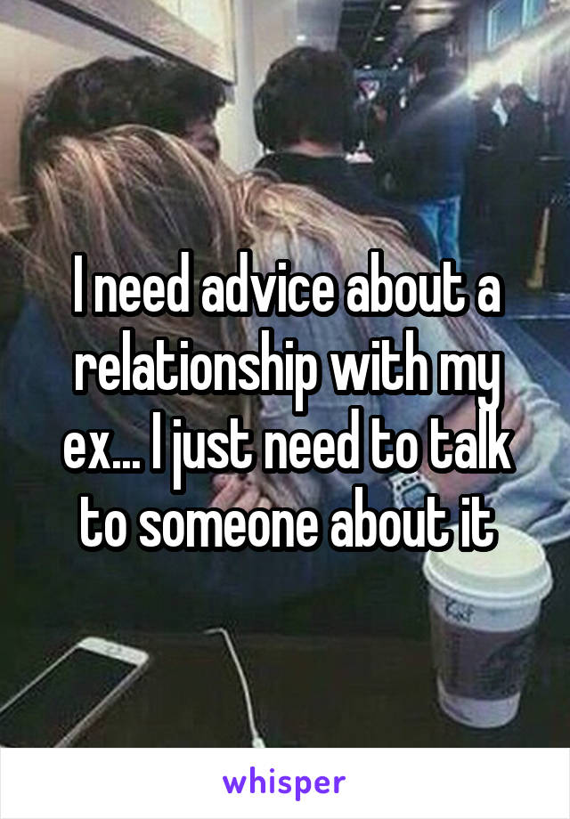 I need advice about a relationship with my ex... I just need to talk to someone about it