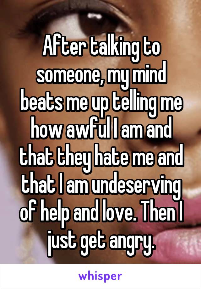 After talking to someone, my mind beats me up telling me how awful I am and that they hate me and that I am undeserving of help and love. Then I just get angry.