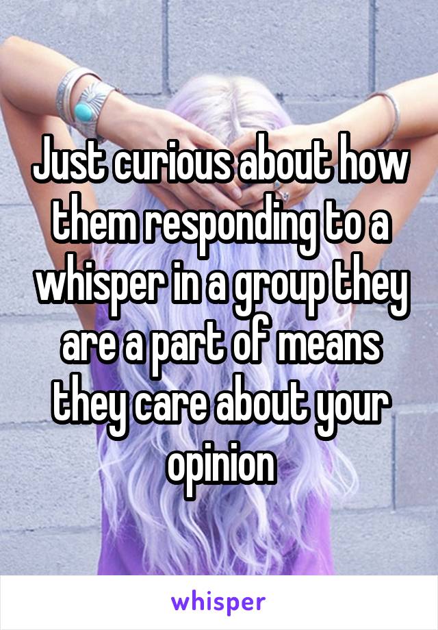 Just curious about how them responding to a whisper in a group they are a part of means they care about your opinion