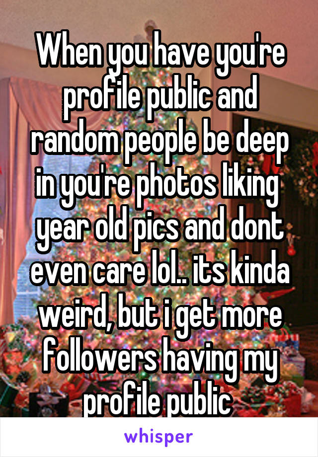 When you have you're profile public and random people be deep in you're photos liking  year old pics and dont even care lol.. its kinda weird, but i get more followers having my profile public 