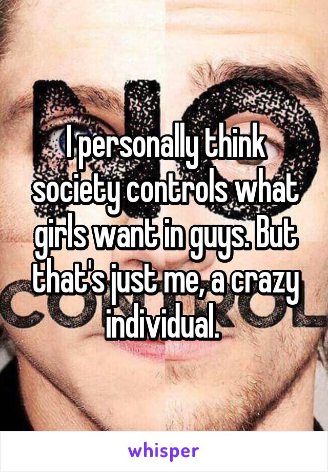 I personally think society controls what girls want in guys. But that's just me, a crazy individual. 