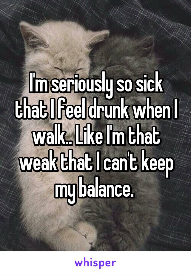 I'm seriously so sick that I feel drunk when I walk.. Like I'm that weak that I can't keep my balance. 