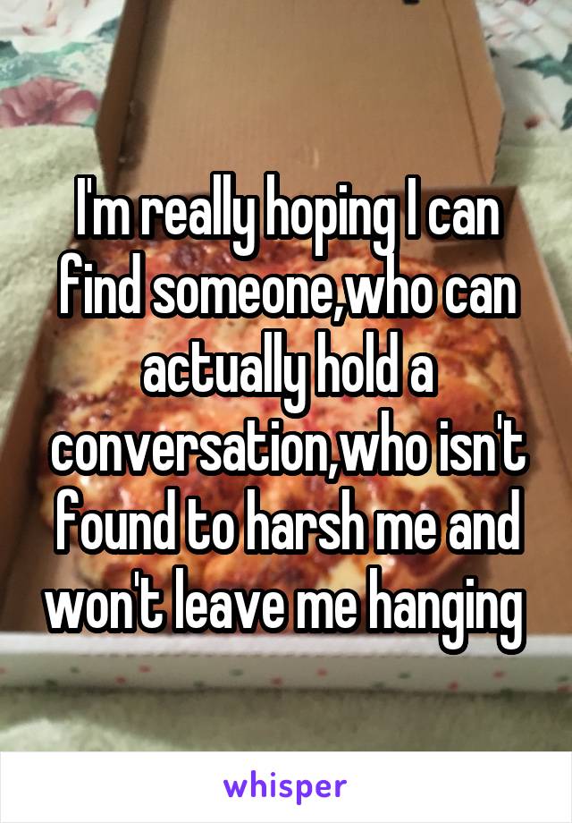 I'm really hoping I can find someone,who can actually hold a conversation,who isn't found to harsh me and won't leave me hanging 