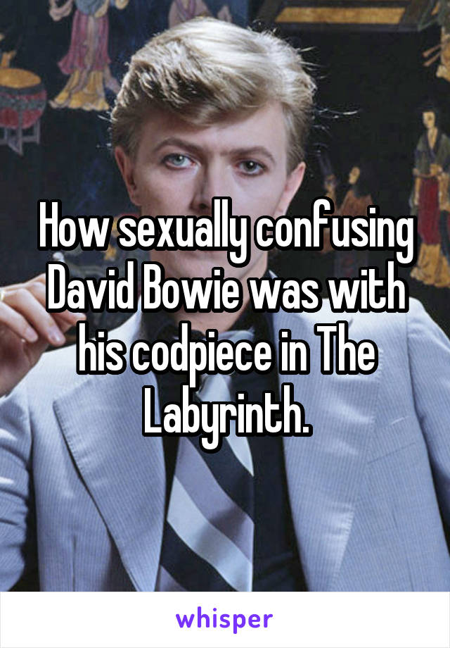 How sexually confusing David Bowie was with his codpiece in The Labyrinth.