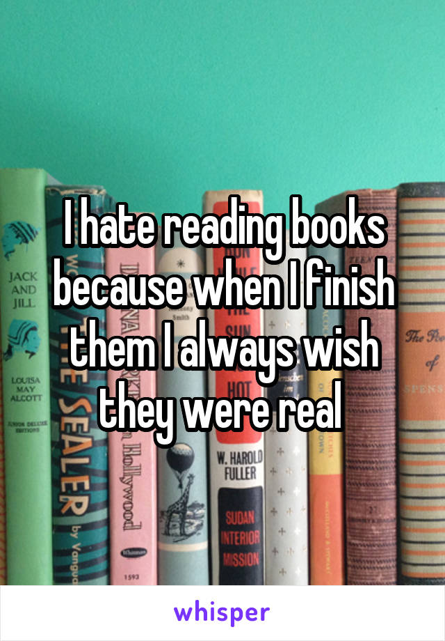 I hate reading books because when I finish them I always wish they were real 