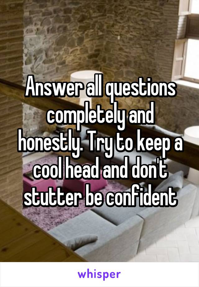 Answer all questions completely and honestly. Try to keep a cool head and don't stutter be confident