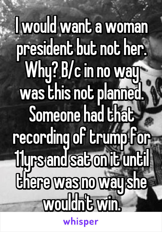 I would want a woman president but not her. Why? B/c in no way was this not planned. Someone had that recording of trump for 11yrs and sat on it until there was no way she wouldn't win.